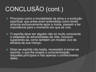 CONCLUSÃO (cont.)
 Princípios como a imortalidade da alma e a evolução
espiritual, que antes eram entendidos como tendo
alcance exclusivamente após a morte, passam a ter
importância para o momento em que se vive.
 O espírita deve ser alguém não só muito consciente
e adaptado às adversidades da vida, inclusive
superando-as, como também um modelo vivo da
eficácia de sua crença.
 Dizer-se espírita não basta, necessário é tornar-se
espírita, o que lhe exigirá a conscientização
daqueles princípios e não apenas o conhecimento
deles.
 