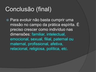 Conclusão (final)
 Para evoluir não basta cumprir uma
missão no campo da prática espírita. É
preciso crescer como indivíduo nas
dimensões: familiar, intelectual,
emocional, sexual, filial, paternal ou
maternal, profissional, afetiva,
relacional, religiosa, política, etc.
 