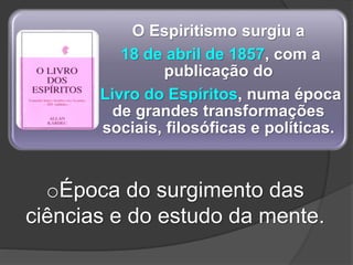 O Espiritismo surgiu a
18 de abril de 1857, com a
publicação do
Livro do Espíritos, numa época
de grandes transformações
sociais, filosóficas e políticas.
oÉpoca do surgimento das
ciências e do estudo da mente.
 