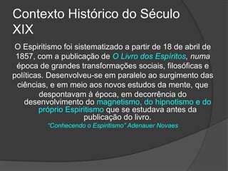 Contexto Histórico do Século
XIX
O Espiritismo foi sistematizado a partir de 18 de abril de
1857, com a publicação de O Livro dos Espíritos, numa
época de grandes transformações sociais, filosóficas e
políticas. Desenvolveu-se em paralelo ao surgimento das
ciências, e em meio aos novos estudos da mente, que
despontavam à época, em decorrência do
desenvolvimento do magnetismo, do hipnotismo e do
próprio Espiritismo que se estudava antes da
publicação do livro.
“Conhecendo o Espiritismo” Adenauer Novaes
 