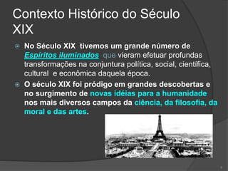 Contexto Histórico do Século
XIX
 No Século XIX tivemos um grande número de
Espíritos iluminados que vieram efetuar profundas
transformações na conjuntura política, social, científica,
cultural e econômica daquela época.
 O século XIX foi pródigo em grandes descobertas e
no surgimento de novas idéias para a humanidade
nos mais diversos campos da ciência, da filosofia, da
moral e das artes.
6
 