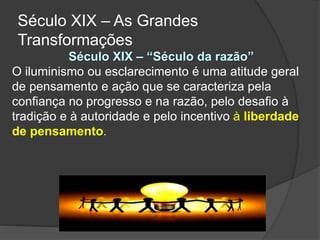Século XIX – “Século da razão”
O iluminismo ou esclarecimento é uma atitude geral
de pensamento e ação que se caracteriza pela
confiança no progresso e na razão, pelo desafio à
tradição e à autoridade e pelo incentivo à liberdade
de pensamento.
Século XIX – As Grandes
Transformações
 