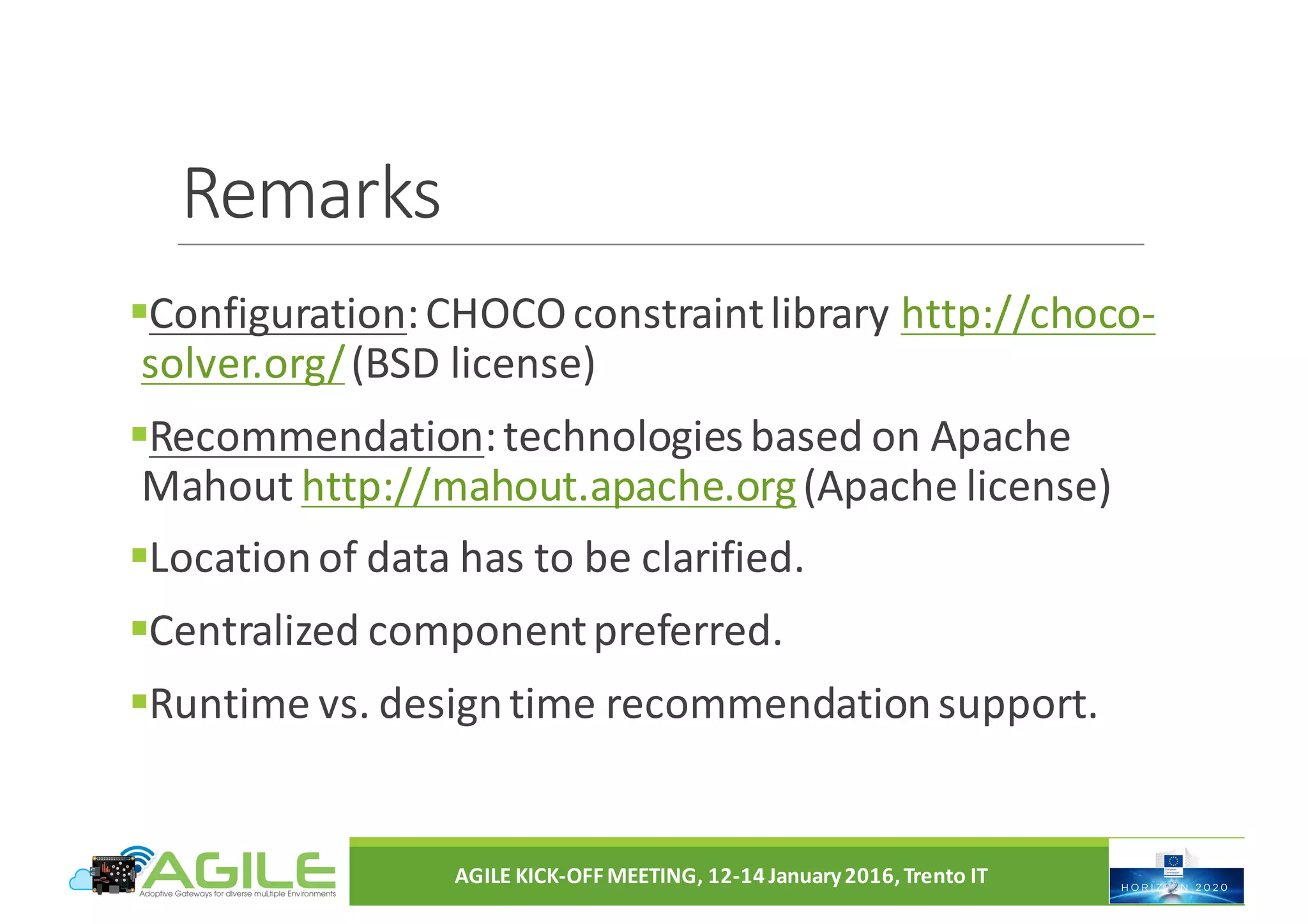Remarks
§Configuration:	CHOCO	constraint	library	http://choco-
solver.org/(BSD	license)
§Recommendation:	technologies	based	on	Apache	
Mahout	http://mahout.apache.org(Apache	license)
§Location	of	data	has	to	be	clarified.
§Centralized	component	preferred.
§Runtime	vs.	design	time	recommendation	support.
AGILE	KICK-OFF	MEETING,	12-14	January	2016,	Trento	IT
 