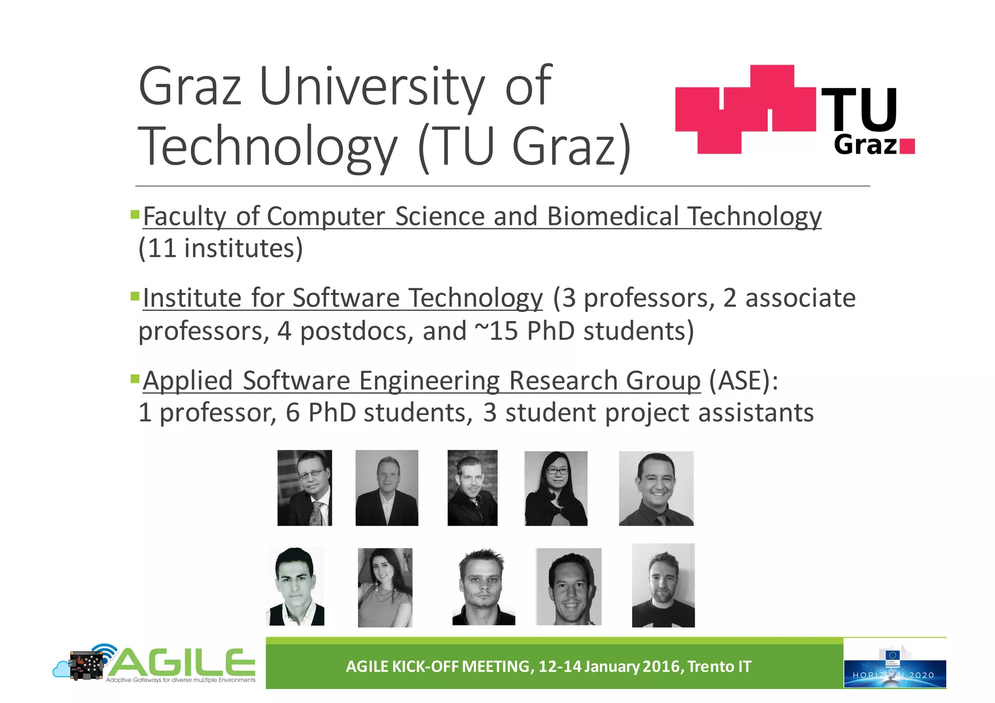 Graz	University	of	
Technology	(TU	Graz)
§Faculty	of	Computer	Science	and	Biomedical	Technology
(11	institutes)
§Institute	for	Software	Technology (3	professors,	2	associate	
professors,	4	postdocs,	and	~15	PhD	students)
§Applied	Software	Engineering	Research	Group (ASE):																																	
1	professor,	6	PhD	students,	3	student	project	assistants
AGILE	KICK-OFF	MEETING,	12-14	January	2016,	Trento	IT
 