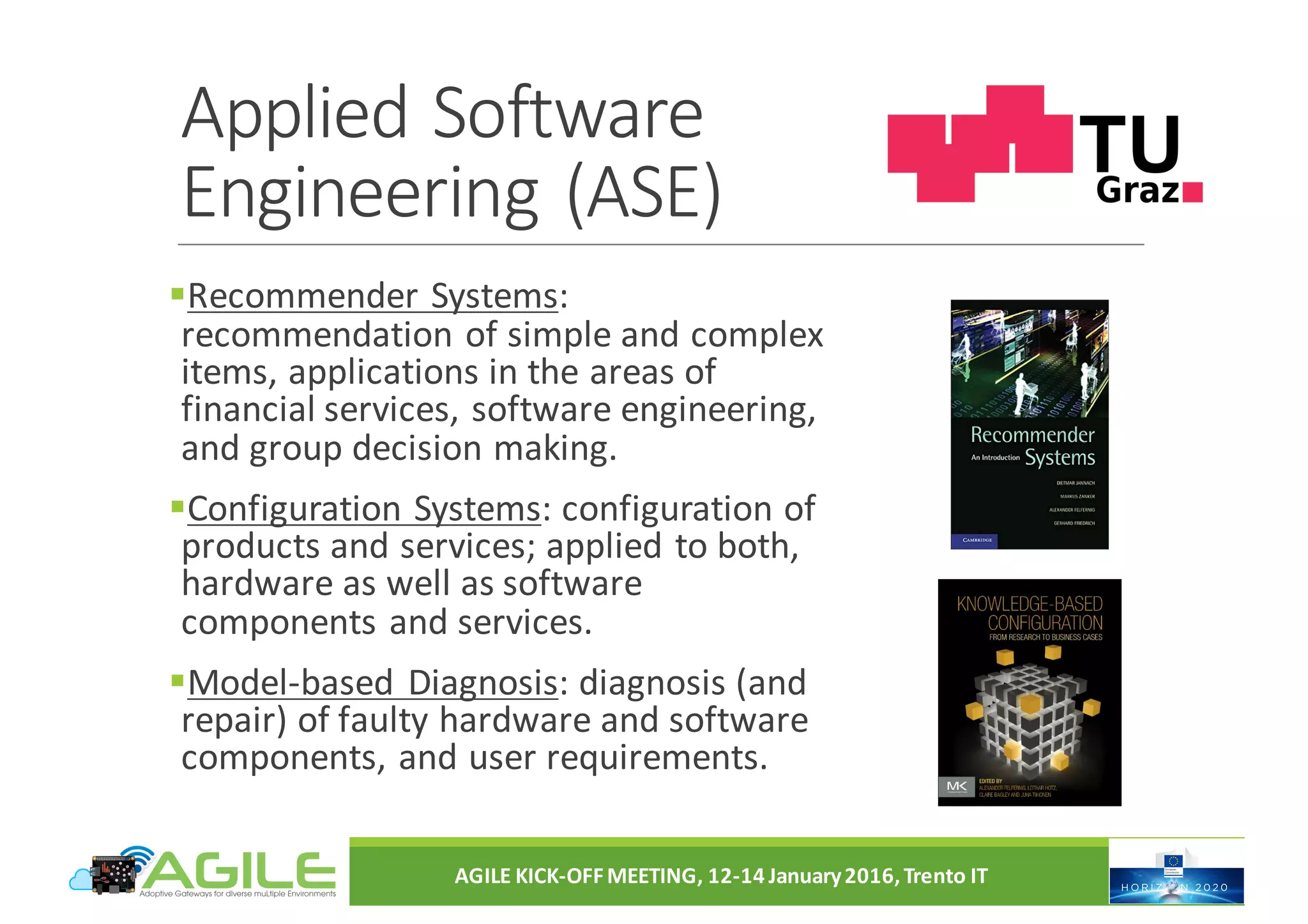 Applied	Software
Engineering	(ASE)
§Recommender	Systems:	
recommendation	of	simple	and	complex	
items,	applications	in	the	areas	of	
financial	services,	software	engineering,	
and	group	decision	making.
§Configuration	Systems:	configuration	of	
products	and	services;	applied	to	both,	
hardware	as	well	as	software	
components	and	services.
§Model-based	Diagnosis:	diagnosis	(and	
repair)	of	faulty	hardware	and	software	
components,	and	user	requirements.
AGILE	KICK-OFF	MEETING,	12-14	January	2016,	Trento	IT
 