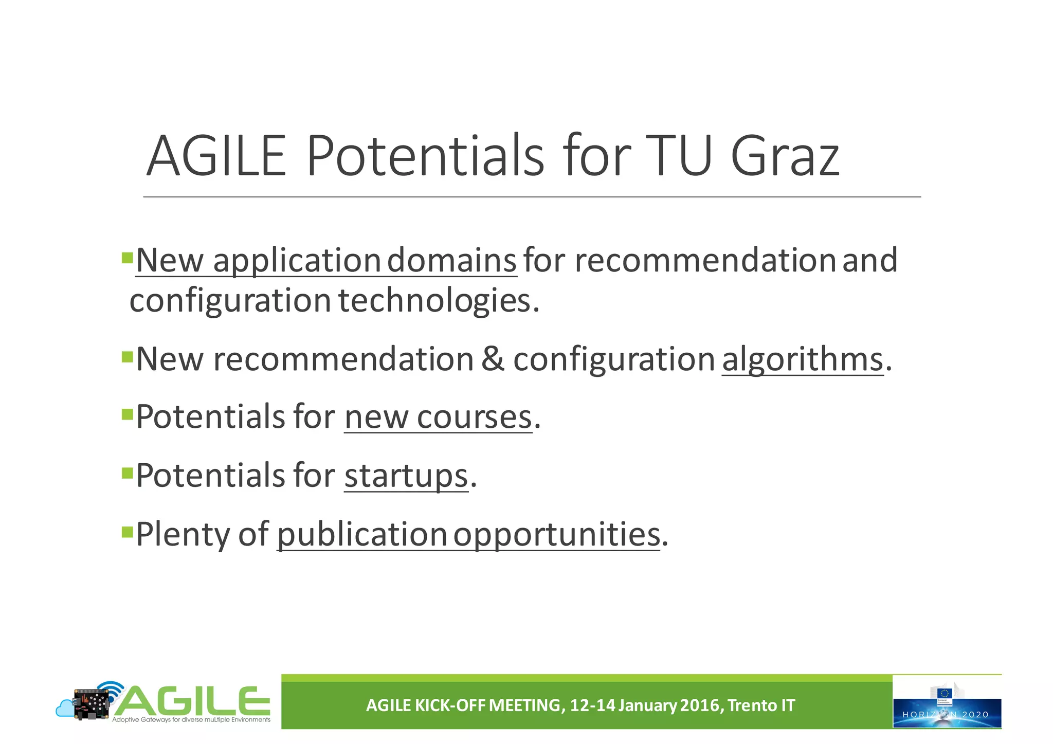 AGILE	Potentials	for	TU	Graz
§New	application	domainsfor	recommendation	and	
configuration	technologies.
§New	recommendation	&	configuration	algorithms.	
§Potentials	for	new	courses.
§Potentials	for	startups.
§Plenty	of	publication	opportunities.
AGILE	KICK-OFF	MEETING,	12-14	January	2016,	Trento	IT
 