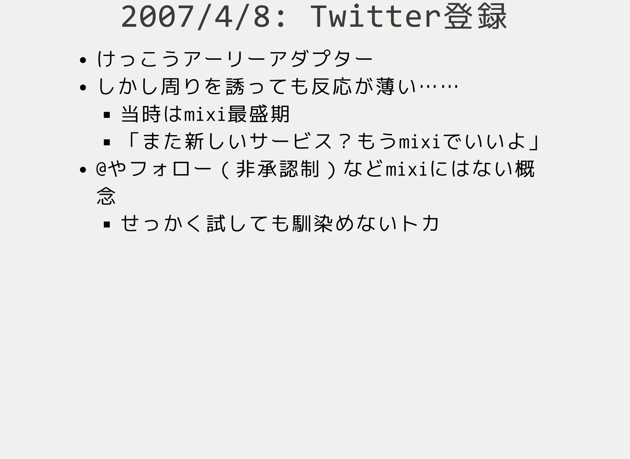 2007/4/8: Twitter登録
けっこうアーリーアダプター
しかし周りを誘っても反応が薄い……
当時はmixi最盛期
「また新しいサービス？もうmixiでいいよ」
@やフォロー（非承認制）などmixiにはない概
念
せっかく試しても馴染めないトカ
 