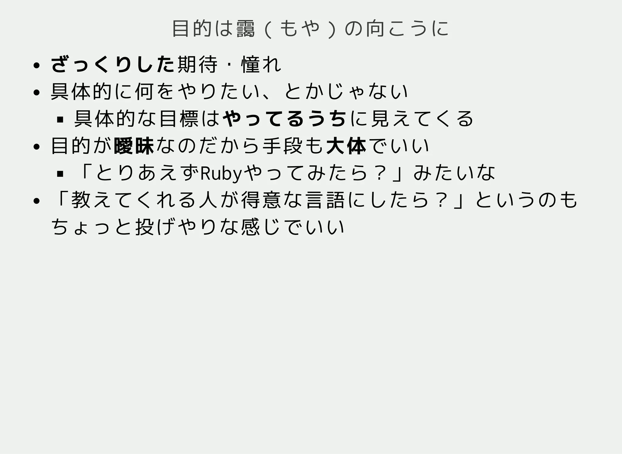 目的は靄（もや）の向こうに
ざっくりした期待・憧れ
具体的に何をやりたい、とかじゃない
具体的な目標はやってるうちに見えてくる
目的が曖昧なのだから手段も大体でいい
「とりあえずRubyやってみたら？」みたいな
「教えてくれる人が得意な言語にしたら？」というのも
ちょっと投げやりな感じでいい
 