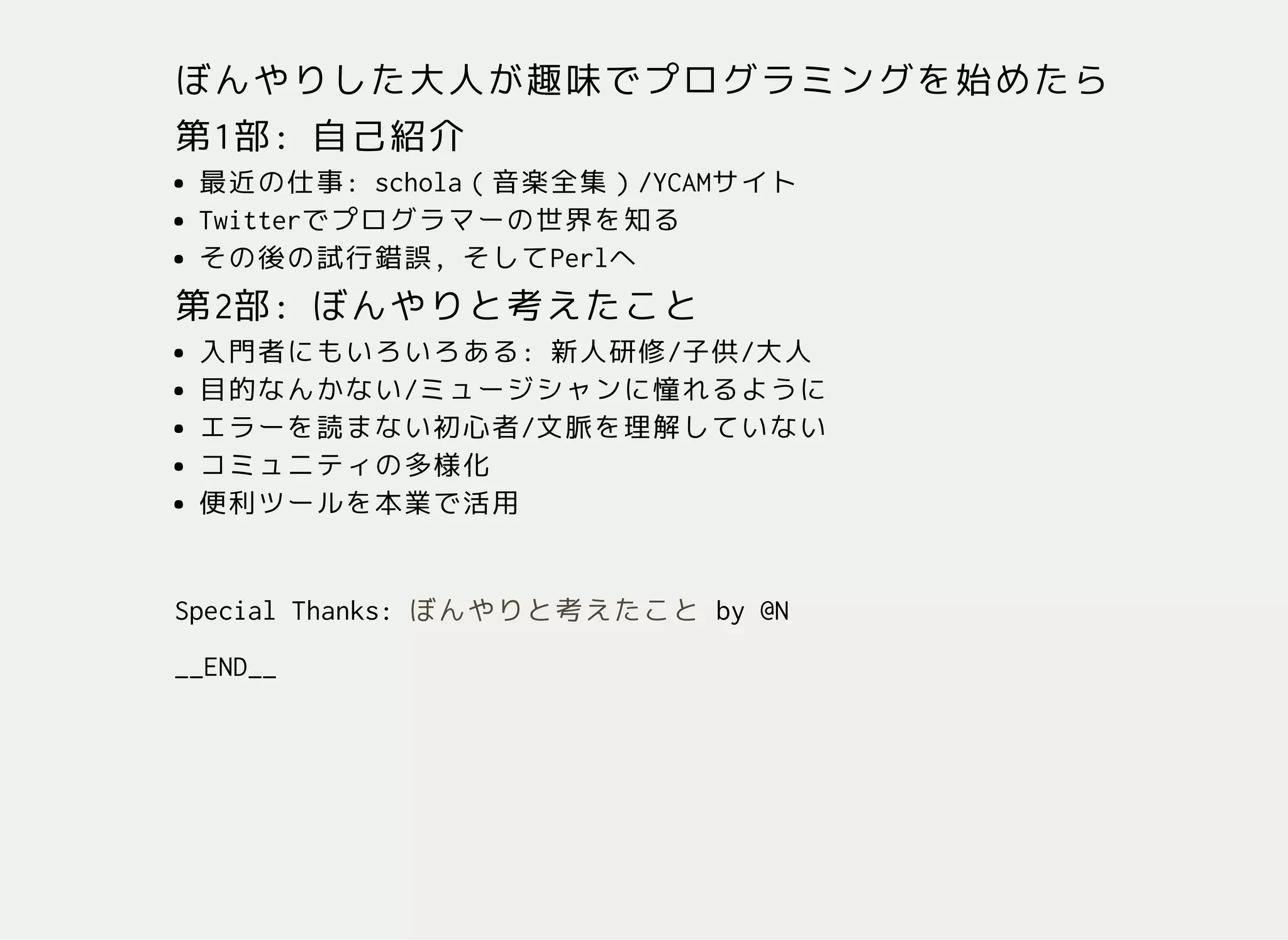 ぼんやりした大人が趣味でプログラミングを始めたら
第1部:自己紹介
最近の仕事:schola（音楽全集）/YCAMサイト
Twitterでプログラマーの世界を知る
その後の試行錯誤,そしてPerlへ
第2部:ぼんやりと考えたこと
入門者にもいろいろある:新人研修/子供/大人
目的なんかない/ミュージシャンに憧れるように
エラーを読まない初心者/文脈を理解していない
コミュニティの多様化
便利ツールを本業で活用
SpecialThanks: by@N
__END__
ぼんやりと考えたこと
 