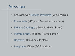 Session
• Sessions with Service Providers (with Pranjali) 
• Punto Italia (VIP plan, Perpetual Inventory) 
• Indiana Coatings, USA (Mr. Harish Bhatt) 
• Prompt Engg., Mumbai (For tax setup) 
• Dopravo, KSA (For VIP plan) 
• Imaginato, China (POS module) 
 