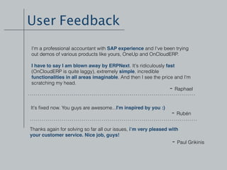 User Feedback
I'm a professional accountant with SAP experience and I've been trying
out demos of various products like yours, OneUp and OnCloudERP.
I have to say I am blown away by ERPNext. It's ridiculously fast
(OnCloudERP is quite laggy), extremely simple, incredible
functionalities in all areas imaginable. And then I see the price and I'm
scratching my head.
- Raphael
It's ﬁxed now. You guys are awesome...I'm inspired by you :)
- Rubén
Thanks again for solving so far all our issues, i’m very pleased with
your customer service. Nice job, guys!
- Paul Grikinis
 