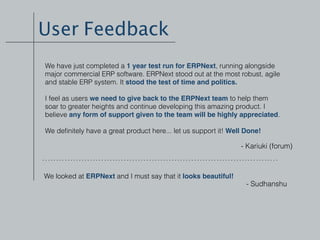 User Feedback
- Kariuki (forum)
We have just completed a 1 year test run for ERPNext, running alongside
major commercial ERP software. ERPNext stood out at the most robust, agile
and stable ERP system. It stood the test of time and politics.
I feel as users we need to give back to the ERPNext team to help them
soar to greater heights and continue developing this amazing product. I
believe any form of support given to the team will be highly appreciated.
We deﬁnitely have a great product here... let us support it! Well Done!
We looked at ERPNext and I must say that it looks beautiful!
- Sudhanshu
 