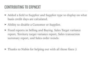 CONTRIBUTING TO ERPNEXT
➤ Added a ﬁeld to Supplier and Supplier type to display on what
basis credit days are calculated.
➤ Ability to disable a Customer or Supplier.
➤ Fixed reports in Selling and Buying. Sales Target variance
report, Territory target variance report, Sales transaction
summary report, and Sales order trends.
➤ Thanks to Nabin for helping out with all those ﬁxes :)
 