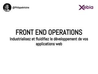 FRONT END OPERATIONS
Industrialisez et fluidifiez le développement de vos
applications web
@PhilippeAntoine
 