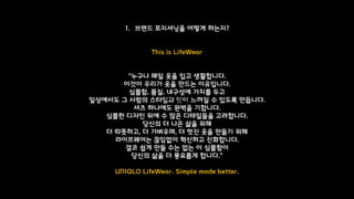 1. 브랜드 포지셔닝을 어떻게 하는지?
This is LifeWear
“누구나 매일 옷을 입고 생활합니다.
이것이 우리가 옷을 만드는 이유입니다.
심플함, 품질, 내구성에 가치를 두고
일상에서도 그 사람의 스타일과 맛이 느껴질 수 있도록 만듭니다.
셔츠 하나에도 완벽을 기합니다.
심플한 디자인 뒤에 수 많은 디테일들을 고려합니다.
당신의 더 나은 삶을 위해
더 따뜻하고, 더 가벼우며, 더 멋진 옷을 만들기 위해
라이프웨어는 끊임없이 혁신하고 진화합니다.
결코 쉽게 만들 수는 없는 이 심플함이
당신의 삶을 더 풍요롭게 합니다.”
UNIQLO LifeWear. Simple made better.
유니클로
 