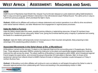 ASSESSMENT:
AQIM
AQIM Council of Dignitaries head Sheikh Abu Ubayda Yusuf al Annabi released an audio statement calling Salafi-jihadists to
fight in Libya and warning against Western intervention in the UN-brokered Libyan Political Accord. The call-to-arms in Libya is
a shift from previous positions, which prioritized the fight in Syria.
Outlook: AQIM and its affiliates will continue to release statements and conduct operations in an effort to drive recruitment,
unite radical Islamist militants, and deter Westerners from engagement in regional peace processes.
Uqba Ibn Nafa’a (Tunisia)
Uqba Ibn Nafa’a stayed silent this week, possibly training militants or replenishing resources. At least 32 members have
resigned from Tunisia’s former ruling party, Nidaa Tunis, giving the Ennahda Islamist party a majority in parliament and sowing
the seeds for a weakened government.
Outlook: Uqba Ibn Nafa’a will temporarily remain inconspicuous in their mountain strongholds, likely preparing to take
advantage of the weakening political situation in Tunisia.
Associated Movements in the Sahel (Ansar al Din, al Murabitoun)
Al Murabitoun carried out the January 15 attack on the Splendid Hotel and the surrounding area in Ouagadougou, Burkina
Faso. Three attackers detonated VBIEDs outside the hotel prior to the attack and specifically targeted westerners inside the
hotel and the café across the street. The attack reaffirms al Murabitoun’s reemergence within AQIM, which threatened regional
French targets the week before, and mirrored the group’s November 20 hotel attack in Bamako, Mali. An Ansar al Din
spokesman claimed that militants linked to AQIM’s Sahara Emirate is holding an Australian couple kidnapped on Friday in
northern Burkina Faso.
Outlook: Al Murabitoun and other affiliates will continue to carry out attacks on soft targets throughout the Sahel in order to
dissuade regional partners from collaborating with France and assisting in the peacekeeping mission in Mali.
10
MAGHREB AND SAHELWEST AFRICA
 