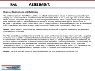 ASSESSMENT:
Regional Developments and Diplomacy
The Joint Comprehensive Plan of Action (JCPOA) was officially implemented on January 16 after the IAEA issued its report
verifying Iran’s compliance with its commitments under the nuclear deal. The U.S. and EU took legal steps to revoke nuclear-
related sanctions in response, although the UN arms embargo and sanctions on Tehran’s ballistic-missile program remain in
place. Tehran also freed four Iranian-Americans on January 16, including Washington Post reporter Jason Rezaian, in
exchange for the release of seven Iranians held in the U.S. for sanction evasion. President Hassan Rouhani, who was elected
in 2013 on a platform of economic recovery, hailed the removal of sanctions as “a golden page” in Iran’s history.
Outlook: The full effects of sanction relief are unlikely to be fully felt before the all-important parliamentary and Assembly of
Experts elections in February.
The IRGC branded its overnight detention of ten U.S. Navy sailors and their two vessels as a military victory after a purported
mechanical error caused the vessels to drift into Iranian territorial waters on January 12. IRGC Deputy Commander Brigadier
General Hossein Salami called the detainment a demonstration of the IRGC’s strength, boasting that “since World War II, no
country in the world has been able to detain an American soldier” except Iran. Expediency Discernment Council Secretary and
former Commander of the IRGC Mohsen Rezaei said that the detainment was a direct message to Iran’s adversaries,
“especially Saudi Arabia, not to play with fire.” Iranian state TV, meanwhile, aired footage on January 13 of the sailors as they
were being detained as well as footage of a sailor apologizing for mistakenly entering Iranian territorial waters.
Outlook: The IRGC Navy will continue to act confrontationally in the Strait of Hormuz and the Persian Gulf.
13
IRAN
 