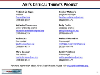 AEI’S CRITICAL THREATS PROJECT
Frederick W. Kagan
director
fkagan@aei.org
(202) 888-6569
Katherine Zimmerman
senior al Qaeda analyst
katherine.zimmerman@aei.org
(202) 888-6576
Paul Bucala
Iran analyst
paul.bucala@aei.org
(202) 888-6573
Marie Donovan
Iran analyst
marie.donovan@aei.org
(202) 888-6572
Heather Malacaria
program manager
heather.malacaria@aei.org
(202) 888-6575
Emily Estelle
al Qaeda analyst
emily.estelle@aei.org
(202) 888-6570
Mehrdad Moarefian
Iran analyst
mehrdad.moarefian@aei.org
(202) 888-6574
Caitlin Pendleton
Iran analyst
caitlin.pendleton@aei.org
(202) 888-6577
For more information about AEI’s Critical Threats Project, visit www.criticalthreats.org.
16
 