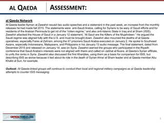 ASSESSMENT:
al Qaeda Network
Al Qaeda leader Ayman al Zawahiri issued two audio speeches and a statement in the past week, an increase from the monthly
releases he had made fall 2015. The statements were anti-Saudi Arabia, calling for Syrians to be wary of Saudi efforts and for
residents of the Arabian Peninsula to get rid of the “rotten regime,” and also anti-Islamic State in Iraq and al Sham (ISIS).
Zawahiri attacked the House of Saud in a January 12 statement, “Al Saud are the Killers of the Mujahideen.” He argued the
Saudi regime was aligned fully with the U.S. and must be brought down. Zawahiri also mourned the deaths of al Qaeda
operatives, especially Fares al Zahrani, among the 47 prisoners Saudi Arabia executed on January 2. He spoke to Southeast
Asians, especially Indonesians, Malaysians, and Philippians in his January 13 audio message. The final statement, dated from
December 2015 and released on January 14, was on Syria. Zawahiri warned the groups who participated in the Riyadh
conference that Saudi Arabia’s interests were not aligned with theirs and called on Jabhat al Nusra, al Qaeda’s Syrian affiliate,
to unify the ranks in Syria. Zawahiri also discussed the first Kharijites, using them as a basis for comparison for ISIS, but
describing ISIS as worse because it lied about its role in the death of Syrian Ahrar al Sham leader and al Qaeda member Abu
Khalid al Suri, for example.
Outlook: Al Qaeda-linked groups will continue to conduct their local and regional military campaigns as al Qaeda leadership
attempts to counter ISIS messaging.
3
AL QAEDA
 