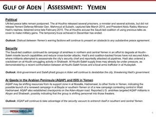 ASSESSMENT:
Political
UN-led peace talks remain postponed. The al Houthis released several prisoners, a minister and several activists, but did not
release Yemeni Defense Minister Gen. Mahmoud al Subaihi, captured late March 2015, and President Abdu Rabbu Mansour
Hadi’s nephew, detained since late February 2015. The al Houthis accuse the Saudi-led coalition of using previous talks as
cover to make military gains. The temporary truce achieved in December has ended.
Outlook: Distrust between Yemen’s warring factions will continue to present an obstacle to any substantive peace agreement.
Security
The Saudi-led coalition continued its campaign of airstrikes in northern and central Yemen in an effort to degrade al Houthi-
Saleh missile launch capabilities and reduce cross-border attacks. Hadi’s and coalition-backed forces have not secured Aden,
where militants attempted to assassinate the city’s security chief and reportedly attacked oil pipelines. Hadi also ordered a
crackdown on al Houthi smuggling activity in Shabwah. Al Houthi-Saleh supply lines may already be under pressure, as
demonstrated by a recent confrontation between al Houthi-Saleh forces and a local arms trafficker in al Hudaydah.
Outlook: Anti-government and Salafi-jihadi groups in Aden will continue to destabilize the city, threatening Hadi’s government.
Al Qaeda in the Arabian Peninsula (AQAP) and ISIS in Yemen
AQAP may be shifting resources from its support zone in al Mukalla, Hadramawt, to other fronts in Yemen, indicating the
possible launch of a renewed campaign in al Bayda or southern Yemen or of a new campaign contesting control in Wadi
Hadramawt. AQAP also established checkpoints on the Aden-Abyan road. Reported U.S. airstrikes targeted AQAP militants in
Abyan and Shabwah, possibly indicating that the group is shifting personnel into those theaters.
Outlook: AQAP will continue to take advantage of the security vacuum to entrench itself in southern and central Yemen.
4
YEMENGULF OF ADEN
 