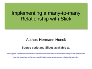 Implementing a many-to-many
Relationship with Slick
Implementing a many-to-many
Relationship with Slick
Author: Hermann Hueck
Source code and Slides available at:
https://github.com/hermannhueck/MusicService/tree/master/Services/MusicService-Play-Scala-Slick-NoAuth
http://de.slideshare.net/hermannhueck/implementing-a-manytomany-relationship-with-slick
 