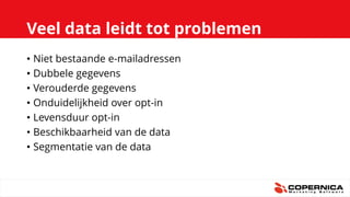 Veel data leidt tot problemen
• Niet bestaande e-mailadressen
• Dubbele gegevens
• Verouderde gegevens
• Onduidelijkheid over opt-in
• Levensduur opt-in
• Beschikbaarheid van de data
• Segmentatie van de data
 