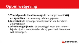 Opt-in wetgeving
1.Voorafgaande toestemming: de ontvanger moet vrij
en specifiek toestemming hebben gegeven
2.Identiteit: de ontvanger moet zien van wie berichten
afkomstig zijn
3.Afmeldmogelijkheid: de ontvanger moet zien hoe en
bij wie hij zich kan afmelden als hij geen berichten meer
wilt ontvangen.
 