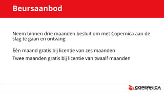 Neem binnen drie maanden besluit om met Copernica aan de
slag te gaan en ontvang:
Beursaanbod
Één maand gratis bij licentie van zes maanden
Twee maanden gratis bij licentie van twaalf maanden
 