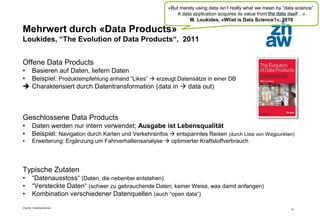 Zürcher Fachhochschule
12
Mehrwert durch «Data Products»
Loukides, “The Evolution of Data Products“, 2011
Offene Data Products
• Basieren auf Daten, liefern Daten
• Beispiel: Produktempfehlung anhand “Likes”  erzeugt Datensätze in einer DB
 Charakterisiert durch Datentransformation (data in  data out)
Geschlossene Data Products
• Daten werden nur intern verwendet; Ausgabe ist Lebensqualität
• Beispiel: Navigation durch Karten und Verkehrsinfos  entspanntes Reisen (durch Liste von Wegpunkten)
• Erweiterung: Ergänzung um Fahrverhaltensanalyse  optimierter Kraftstoffverbrauch
Typische Zutaten
• “Datenausstoss“ (Daten, die nebenbei entstehen)
• “Versteckte Daten“ (schwer zu gebrauchende Daten; keiner Weiss, was damit anfangen)
• Kombination verschiedener Datenquellen (auch “open data“)
«But merely using data isn’t really what we mean by “data science”.
A data application acquires its value from the data itself…»
M. Loukides, «What is Data Science?», 2010
 