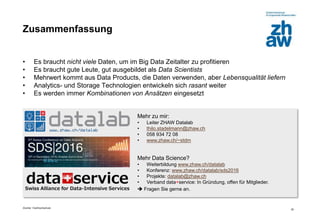 Zürcher Fachhochschule
20
Zusammenfassung
• Es braucht nicht viele Daten, um im Big Data Zeitalter zu profitieren
• Es braucht gute Leute, gut ausgebildet als Data Scientists
• Mehrwert kommt aus Data Products, die Daten verwenden, aber Lebensqualität liefern
• Analytics- und Storage Technologien entwickeln sich rasant weiter
• Es werden immer Kombinationen von Ansätzen eingesetzt
Mehr zu mir:
• Leiter ZHAW Datalab
• thilo.stadelmann@zhaw.ch
• 058 934 72 08
• www.zhaw.ch/~stdm
Mehr Data Science?
• Weiterbildung www.zhaw.ch/datalab
• Konferenz: www.zhaw.ch/datalab/sds2016
• Projekte: datalab@zhaw.ch
• Verband data+service: In Gründung, offen für Mitglieder.
 Fragen Sie gerne an.
 