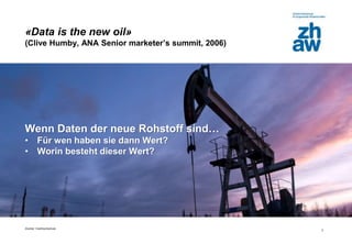 Zürcher Fachhochschule
3
«Data is the new oil»
(Clive Humby, ANA Senior marketer’s summit, 2006)
Wenn Daten der neue Rohstoff sind…
• Für wen haben sie dann Wert?
• Worin besteht dieser Wert?
 