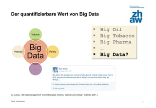 Zürcher Fachhochschule
4
(D. Laney, “3D Data Management: Controlling Data Volume, Velocity and Variety“. Gartner, 2001.)
Der quantifizierbare Wert von Big Data
 Big Oil
 Big Tobacco
 Big Pharma
 …
 Big Data?
Big
Data
Volume
Variety
…
Velocity
 