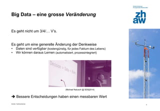 Zürcher Fachhochschule
5
Big Data – eine grosse Veränderung
Es geht nicht um 3/4/… V’s.
Es geht um eine generelle Änderung der Denkweise
• Daten sind verfügbar (kostengünstig, für jedes Faktum des Lebens)
• Wir können daraus Lernen (automatisiert, prozessintegriert)
(Michael Natusch @ SDS|2014)
 Bessere Entscheidungen haben einen messbaren Wert
 