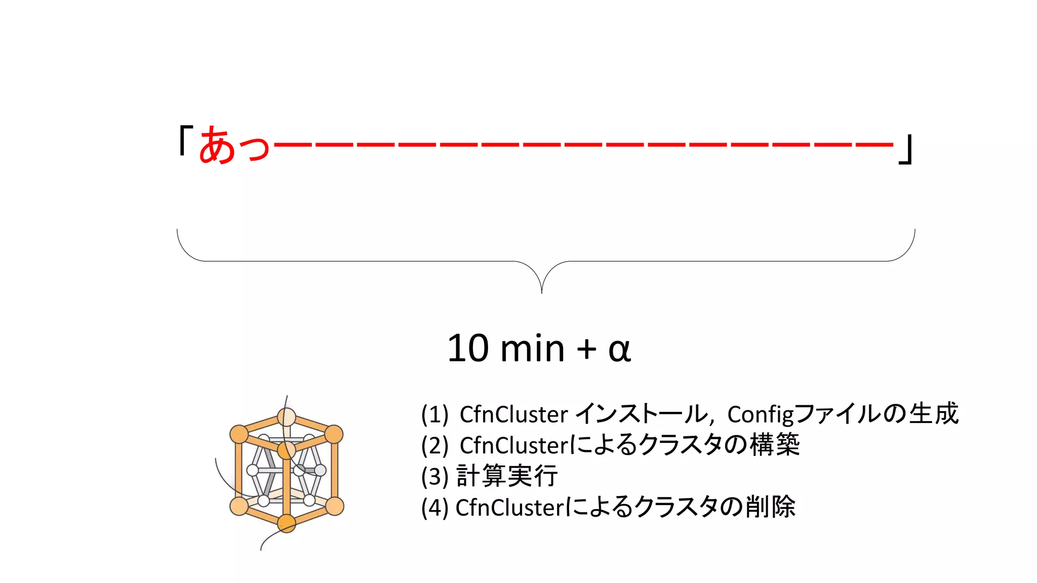 「あっーーーーーーーーーーーーーーー」
(1) CfnCluster インストール, Configファイルの生成
(2) CfnClusterによるクラスタの構築
(3) 計算実行
(4) CfnClusterによるクラスタの削除
10 min + α」
 