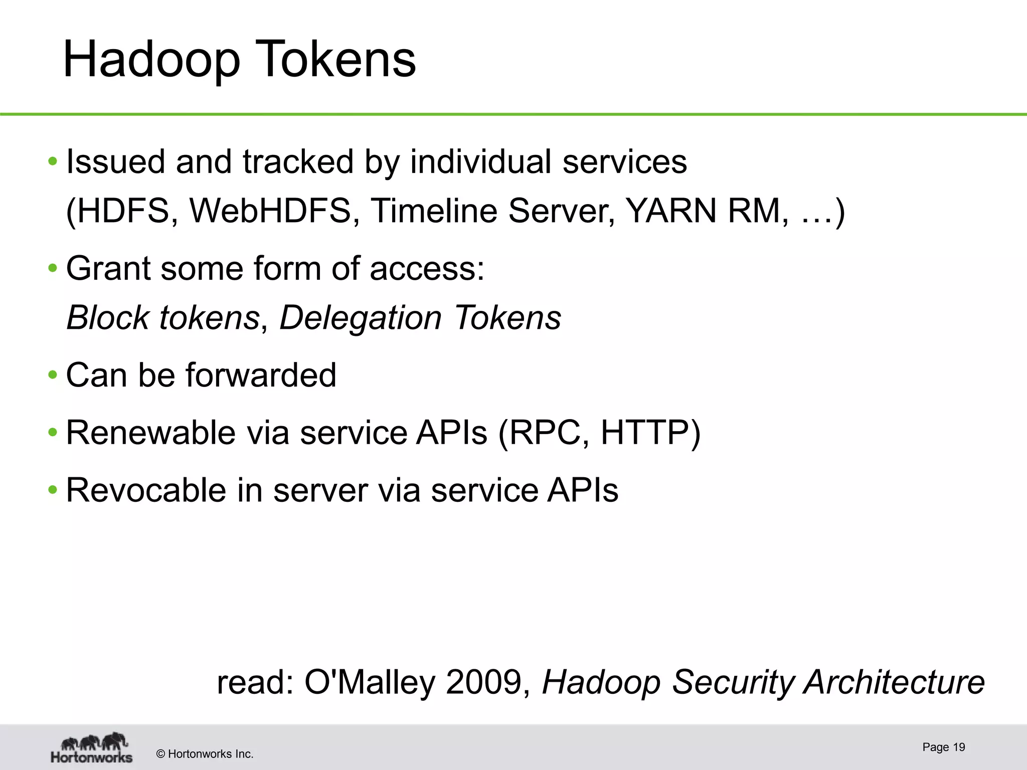 © Hortonworks Inc.
Hadoop Tokens
• Issued and tracked by individual services
(HDFS, WebHDFS, Timeline Server, YARN RM, …)
• Grant some form of access:
Block tokens, Delegation Tokens
• Can be forwarded
• Renewable via service APIs (RPC, HTTP)
• Revocable in server via service APIs
Page 19
read: O'Malley 2009, Hadoop Security Architecture
 