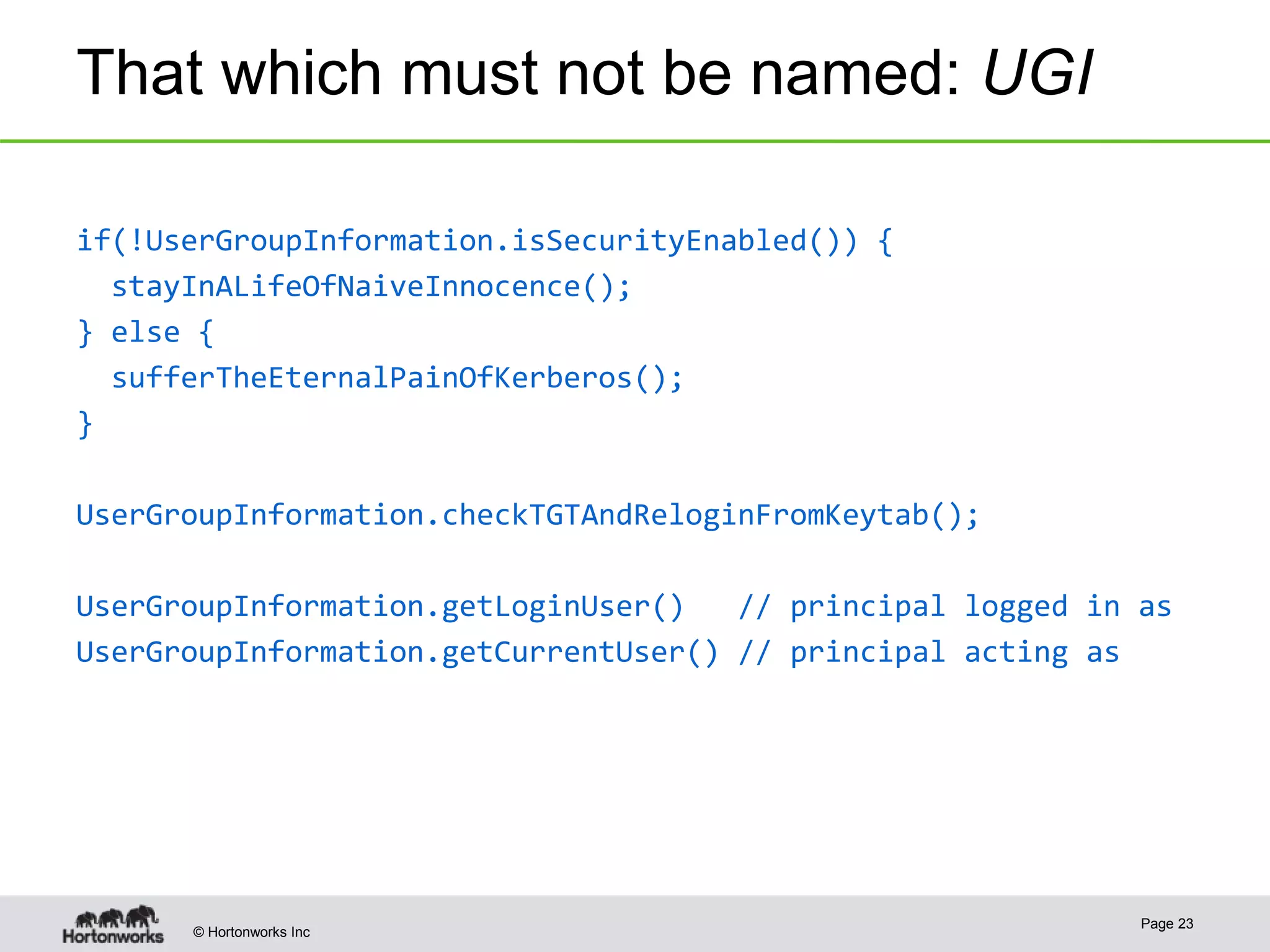 © Hortonworks Inc
That which must not be named: UGI
if(!UserGroupInformation.isSecurityEnabled()) {
stayInALifeOfNaiveInnocence();
} else {
sufferTheEternalPainOfKerberos();
}
UserGroupInformation.checkTGTAndReloginFromKeytab();
UserGroupInformation.getLoginUser() // principal logged in as
UserGroupInformation.getCurrentUser() // principal acting as
Page 23
 