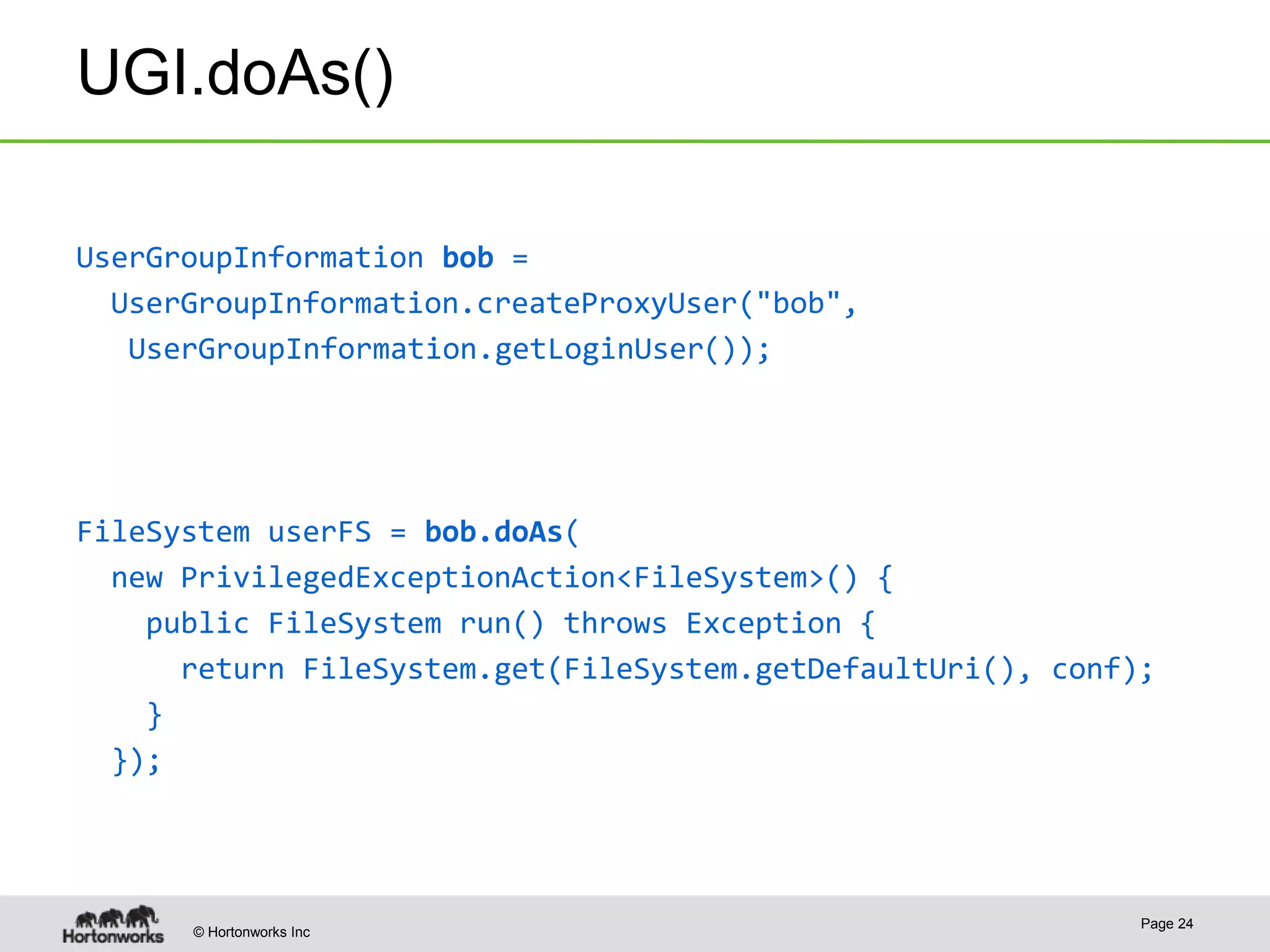 © Hortonworks Inc
UGI.doAs()
UserGroupInformation bob =
UserGroupInformation.createProxyUser("bob",
UserGroupInformation.getLoginUser());
FileSystem userFS = bob.doAs(
new PrivilegedExceptionAction<FileSystem>() {
public FileSystem run() throws Exception {
return FileSystem.get(FileSystem.getDefaultUri(), conf);
}
});
Page 24
 