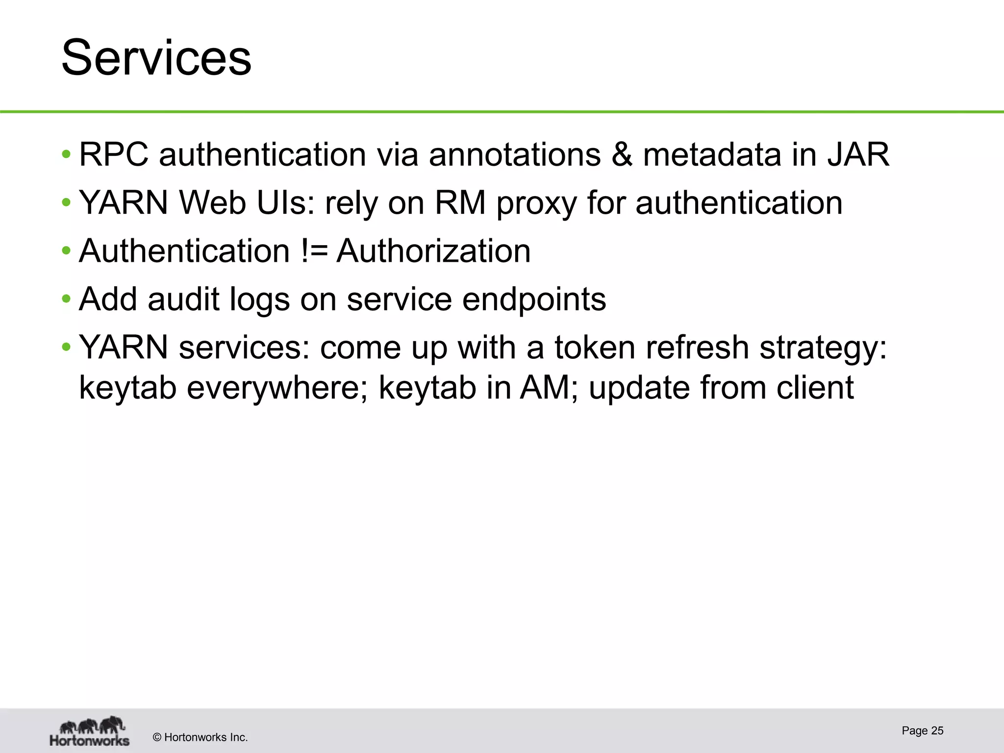 © Hortonworks Inc.
Services
• RPC authentication via annotations & metadata in JAR
• YARN Web UIs: rely on RM proxy for authentication
• Authentication != Authorization
• Add audit logs on service endpoints
• YARN services: come up with a token refresh strategy:
keytab everywhere; keytab in AM; update from client
Page 25
 