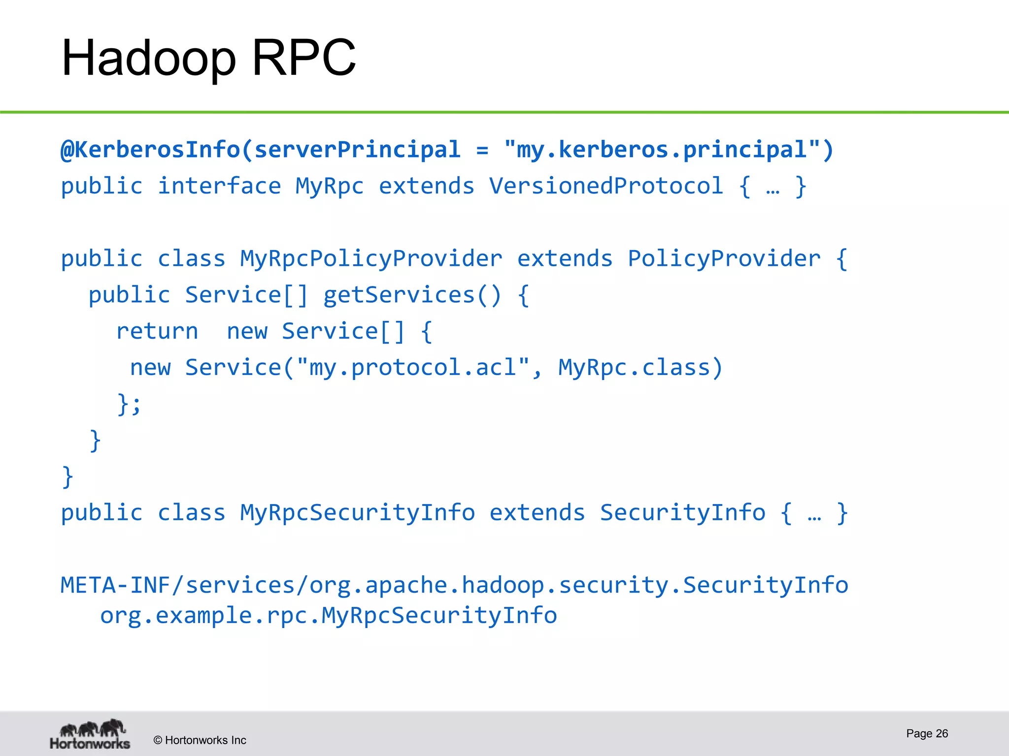 © Hortonworks Inc
Hadoop RPC
@KerberosInfo(serverPrincipal = "my.kerberos.principal")
public interface MyRpc extends VersionedProtocol { … }
public class MyRpcPolicyProvider extends PolicyProvider {
public Service[] getServices() {
return new Service[] {
new Service("my.protocol.acl", MyRpc.class)
};
}
}
public class MyRpcSecurityInfo extends SecurityInfo { … }
META-INF/services/org.apache.hadoop.security.SecurityInfo
org.example.rpc.MyRpcSecurityInfo
Page 26
 