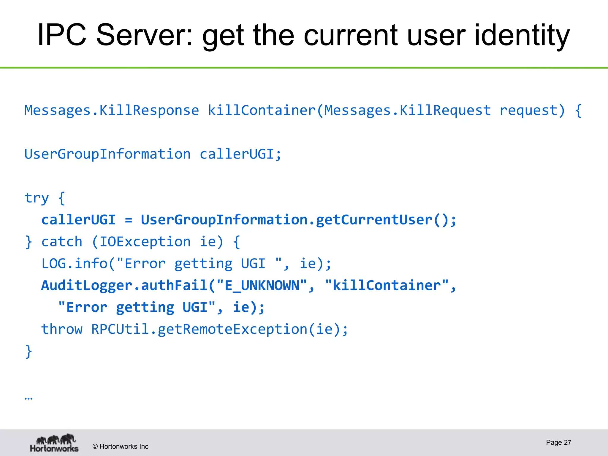 © Hortonworks Inc
IPC Server: get the current user identity
Messages.KillResponse killContainer(Messages.KillRequest request) {
UserGroupInformation callerUGI;
try {
callerUGI = UserGroupInformation.getCurrentUser();
} catch (IOException ie) {
LOG.info("Error getting UGI ", ie);
AuditLogger.authFail("E_UNKNOWN", "killContainer",
"Error getting UGI", ie);
throw RPCUtil.getRemoteException(ie);
}
…
Page 27
 