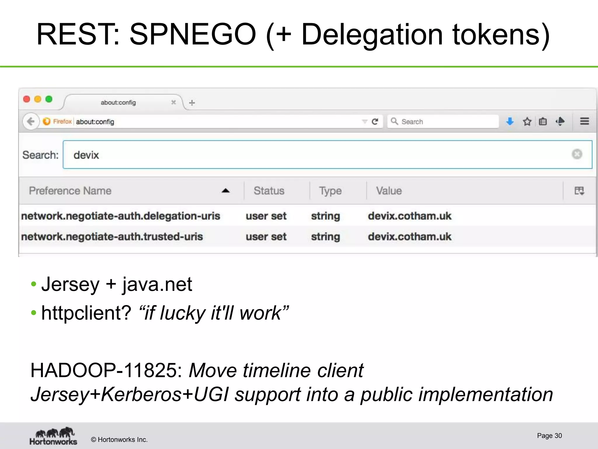 © Hortonworks Inc.
REST: SPNEGO (+ Delegation tokens)
Page 30
• Jersey + java.net
• httpclient? “if lucky it'll work”
HADOOP-11825: Move timeline client
Jersey+Kerberos+UGI support into a public implementation
 