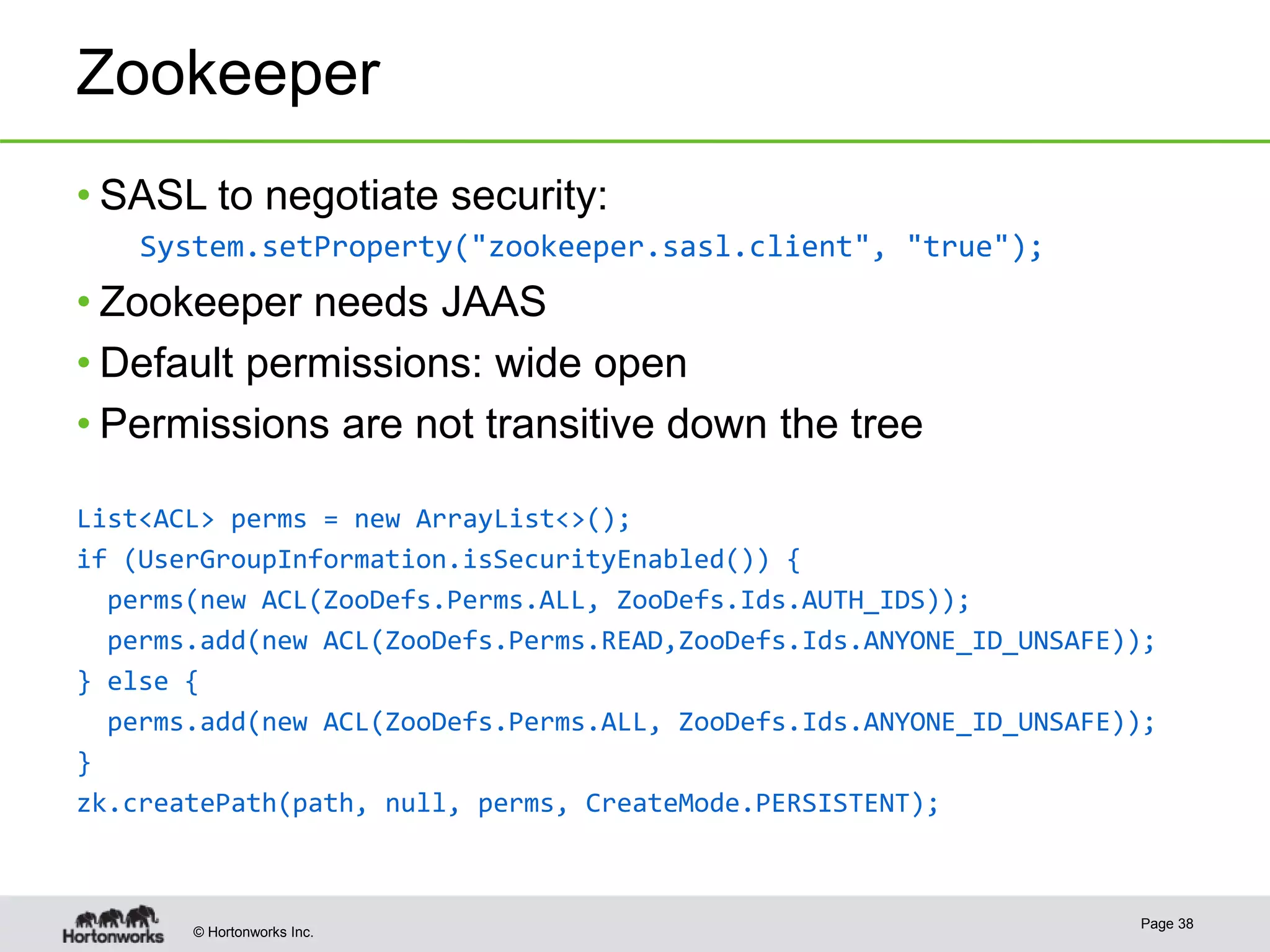 © Hortonworks Inc.
Zookeeper
• SASL to negotiate security:
System.setProperty("zookeeper.sasl.client", "true");
• Zookeeper needs JAAS
• Default permissions: wide open
• Permissions are not transitive down the tree
Page 38
List<ACL> perms = new ArrayList<>();
if (UserGroupInformation.isSecurityEnabled()) {
perms(new ACL(ZooDefs.Perms.ALL, ZooDefs.Ids.AUTH_IDS));
perms.add(new ACL(ZooDefs.Perms.READ,ZooDefs.Ids.ANYONE_ID_UNSAFE));
} else {
perms.add(new ACL(ZooDefs.Perms.ALL, ZooDefs.Ids.ANYONE_ID_UNSAFE));
}
zk.createPath(path, null, perms, CreateMode.PERSISTENT);
 