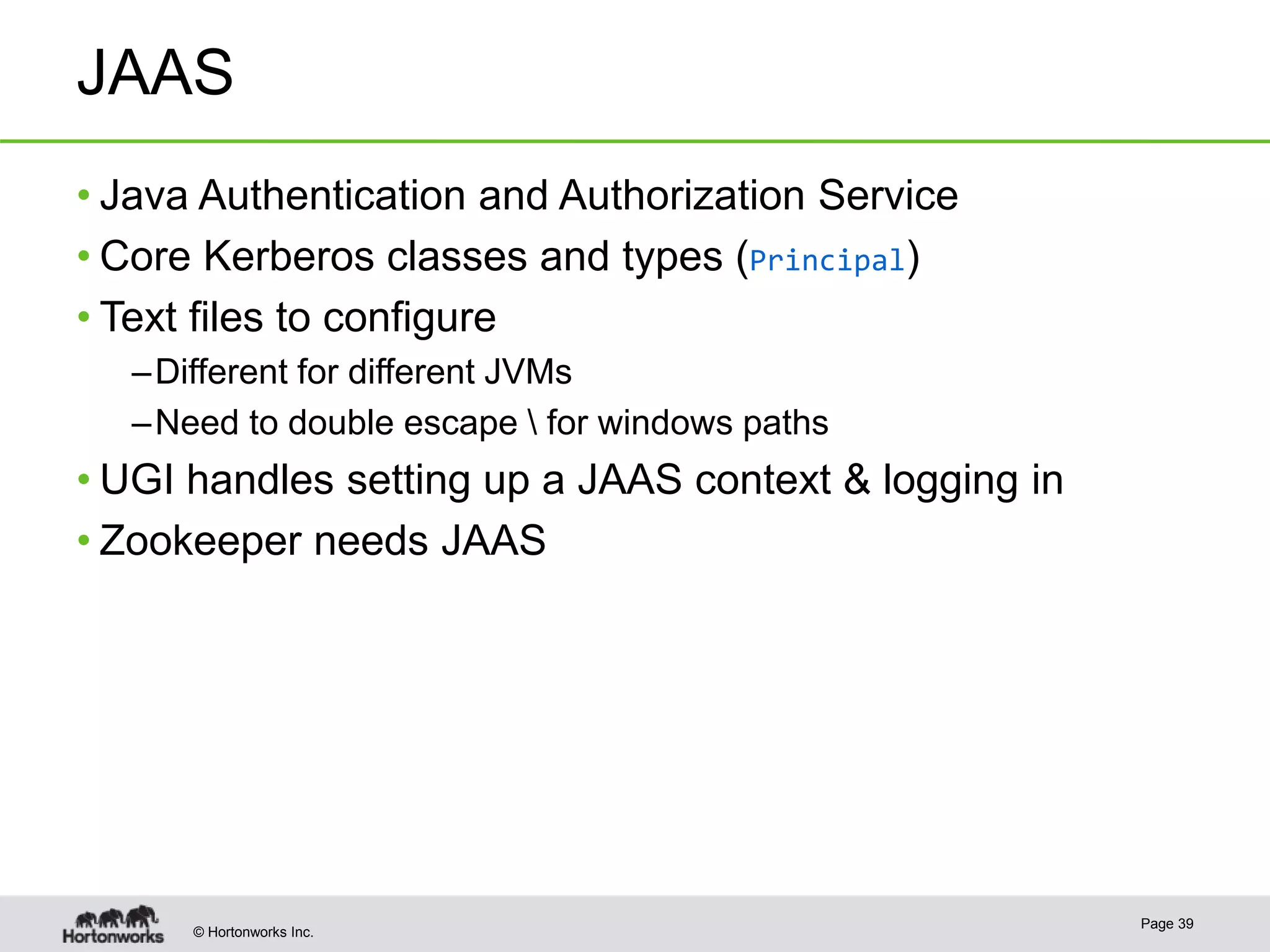 © Hortonworks Inc.
JAAS
• Java Authentication and Authorization Service
• Core Kerberos classes and types (Principal)
• Text files to configure
–Different for different JVMs
–Need to double escape  for windows paths
• UGI handles setting up a JAAS context & logging in
• Zookeeper needs JAAS
Page 39
 