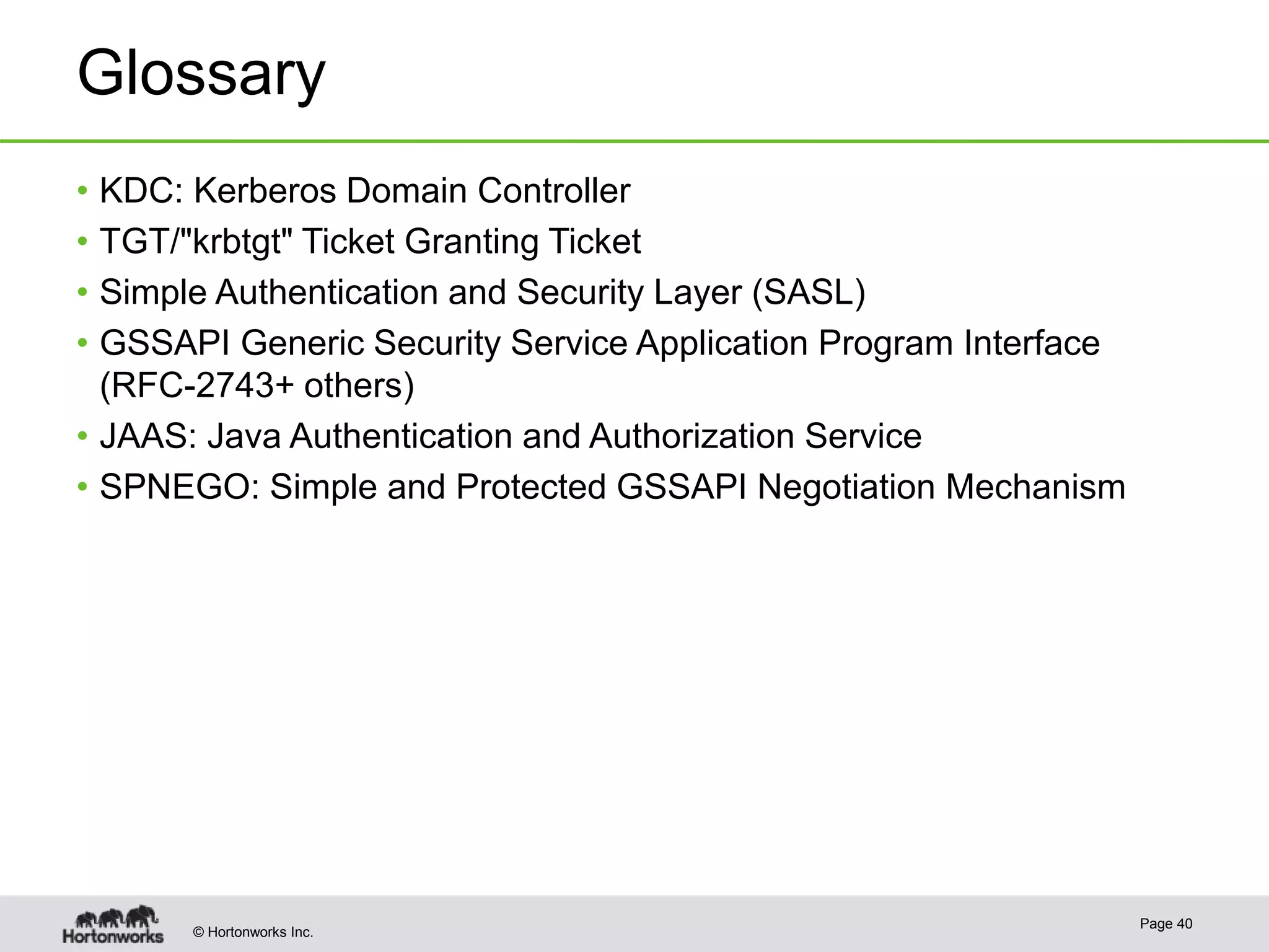 © Hortonworks Inc.
Glossary
• KDC: Kerberos Domain Controller
• TGT/"krbtgt" Ticket Granting Ticket
• Simple Authentication and Security Layer (SASL)
• GSSAPI Generic Security Service Application Program Interface
(RFC-2743+ others)
• JAAS: Java Authentication and Authorization Service
• SPNEGO: Simple and Protected GSSAPI Negotiation Mechanism
Page 40
 