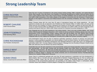 CHRIS RICHTER
President & Chief Executive Officer,
Director
Chris has over 14 years of experience in the mining industry leading strategy, M&A, evaluation, and capital allocation
efforts. Most recently, Chris was Senior Vice President of Corporate Development at AuRico Gold and before that he
spent 7 years at Barrick Gold. Chris is also a former director of Carlisle Goldfields. Over his career Chris has completed
over $20B in M&A transactions. Chris holds a Master of Arts degree in Economics from the University of Toronto and a
Bachelor of Arts degree in Economics and Political Science from the University of Waterloo. He is also a CFA charter
holder.
ROBERT CHAUSSE
Chief Financial Officer
Robert Chausse brings with him more than 20 years of international finance and mining experience. His past
experience includes his role as Executive Vice President & Chief Financial Officer of AuRico Gold, and prior to that
Robert was the Vice President of Finance, Operations and Projects for Kinross Gold, a position he held since 2009. He
served as Chief Financial Officer for Baffinland Iron Mines Corporation from 2006 to 2009, and held increasingly senior
positions with Barrick Gold from 1998 to 2006. Robert received his Chartered Accountant designation in 1990.
JOHN FITZGERALD
Chief Operating Officer
John Fitzgerald has over 25 years experience in the mining industry. Prior to his role at AuRico Metals, John Joined
AuRico Gold through the Northgate transaction in 2011 where he served as Director of Mining, playing a key role in the
advancement of the Young-Davidson Project. Holding varied roles with De Beers, Rio Tinto, Barrick Gold & Scotia
Capital, as well as a successful independent consultancy career, John brings with him a wealth of experience. Mr.
Fitzgerald holds a B. Eng. degree from Nottingham University and an MBA from Durham University, England.
CHRIS ROCKINGHAM
Vice President, Development
Chris Rockingham brings over 30 years of extensive exploration experience, focused on precious and base-metal
deposits in various geological, geographic and cultural settings in North and South America. He held the position of Vice
President of Exploration and Business Development with Northgate Minerals for eight years prior to its amalgamation
with AuRico Gold in 2011. He has a Master of Science degree in Geology from the University of Western Ontario and an
MBA (with distinction) from the Richard Ivey School of Business.
HAROLD BENT
Director, Environment
Harold Bent has over 25 years experience in the environmental, mining and mineral exploration sectors across Canada
and internationally. He has been involved with the Kemess Project since 2000 where he advanced to position
of Manager of Environment. Mr. Bent has provided lead guidance on mine site environmental management plans,
closure planning, Federal and Provincial Environmental Assessments and internal environmental reviews. He holds a
Bachelor of Science degree in Geology from Acadia University and an Environmental Science Post-Baccalaureate
Diploma from Capilano College North Vancouver.
SUSAN CRAIG
Advisor, Government & Community Affairs
Susan Craig is a professional geologist with more than 20 years experience in exploration and mine development in
North America. She is a founder and past president/CEO of Northern Freegold Resources Ltd. Prior to working with
Northern Freegold, Susan was the land and environmental manager at NovaGold Resources where she was
instrumental in the environmental assessment and permitting of the Galore Creek Project in northwestern British
Columbia. Susan hold a Masters of Science degree in Geology from Lakehead University.
21
Strong Leadership Team
 