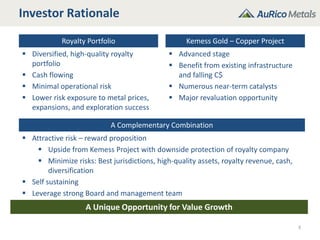 Investor Rationale
Royalty Portfolio Kemess Gold – Copper Project
 Diversified, high-quality royalty
portfolio
 Cash flowing
 Minimal operational risk
 Lower risk exposure to metal prices,
expansions, and exploration success
 Advanced stage
 Benefit from existing infrastructure
and falling C$
 Numerous near-term catalysts
 Major revaluation opportunity
A Complementary Combination
 Attractive risk – reward proposition
 Upside from Kemess Project with downside protection of royalty company
 Minimize risks: Best jurisdictions, high-quality assets, royalty revenue, cash,
diversification
 Self sustaining
 Leverage strong Board and management team
3
A Unique Opportunity for Value Growth
 