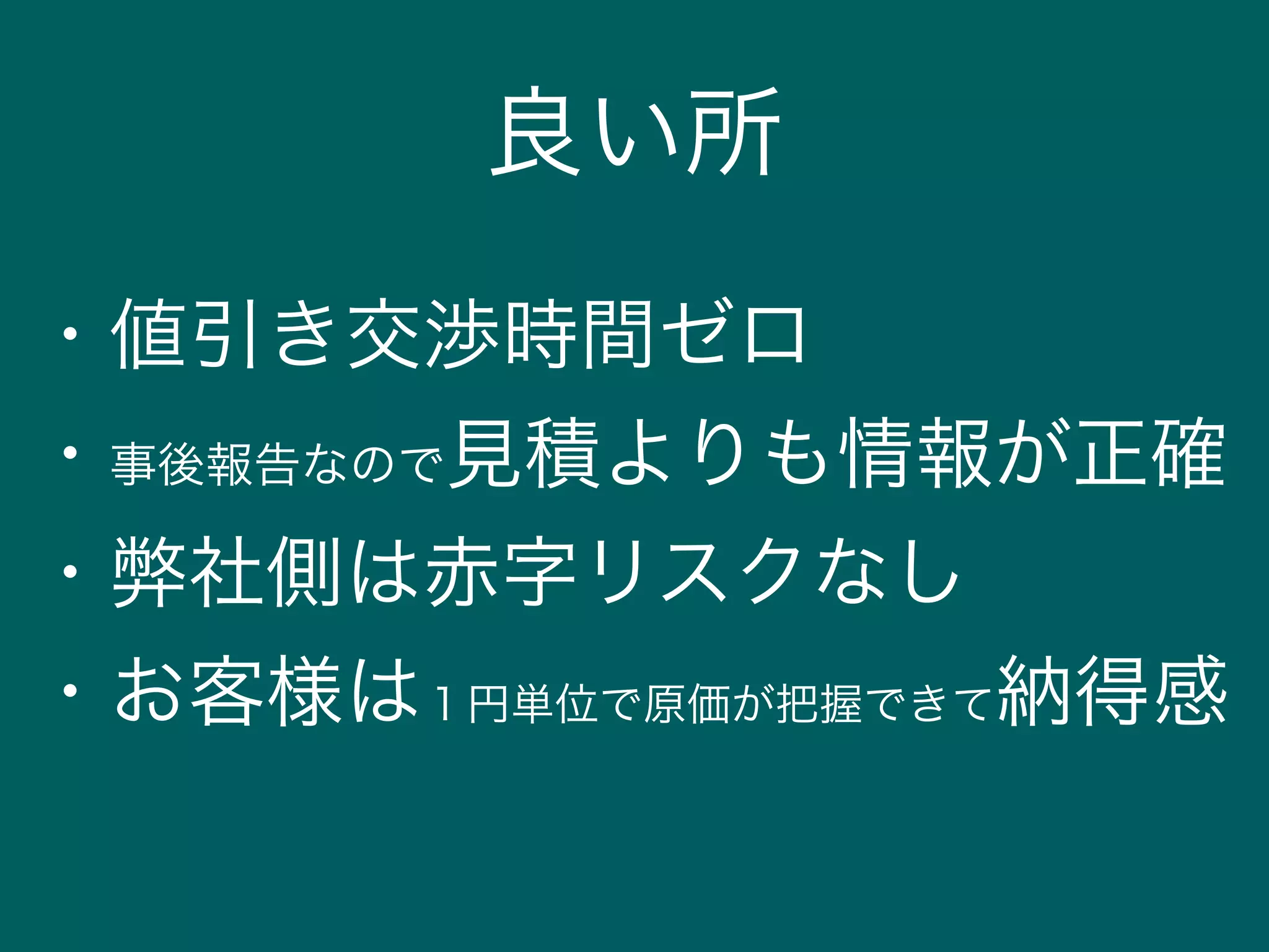 良い所
・値引き交渉時間ゼロ
・事後報告なので見積よりも情報が正確
・弊社側は赤字リスクなし
・お客様は１円単位で原価が把握できて納得感
 
