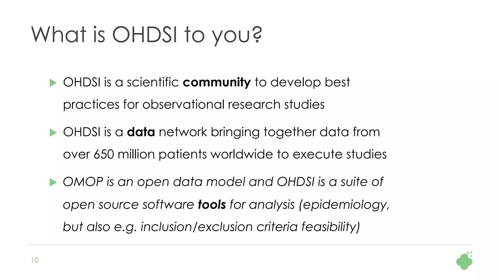 10
What is OHDSI to you?
u  OHDSI is a scientific community to develop best
practices for observational research studies
u  OHDSI is a data network bringing together data from
over 650 million patients worldwide to execute studies
u  OMOP is an open data model and OHDSI is a suite of
open source software tools for analysis (epidemiology,
but also e.g. inclusion/exclusion criteria feasibility)
 