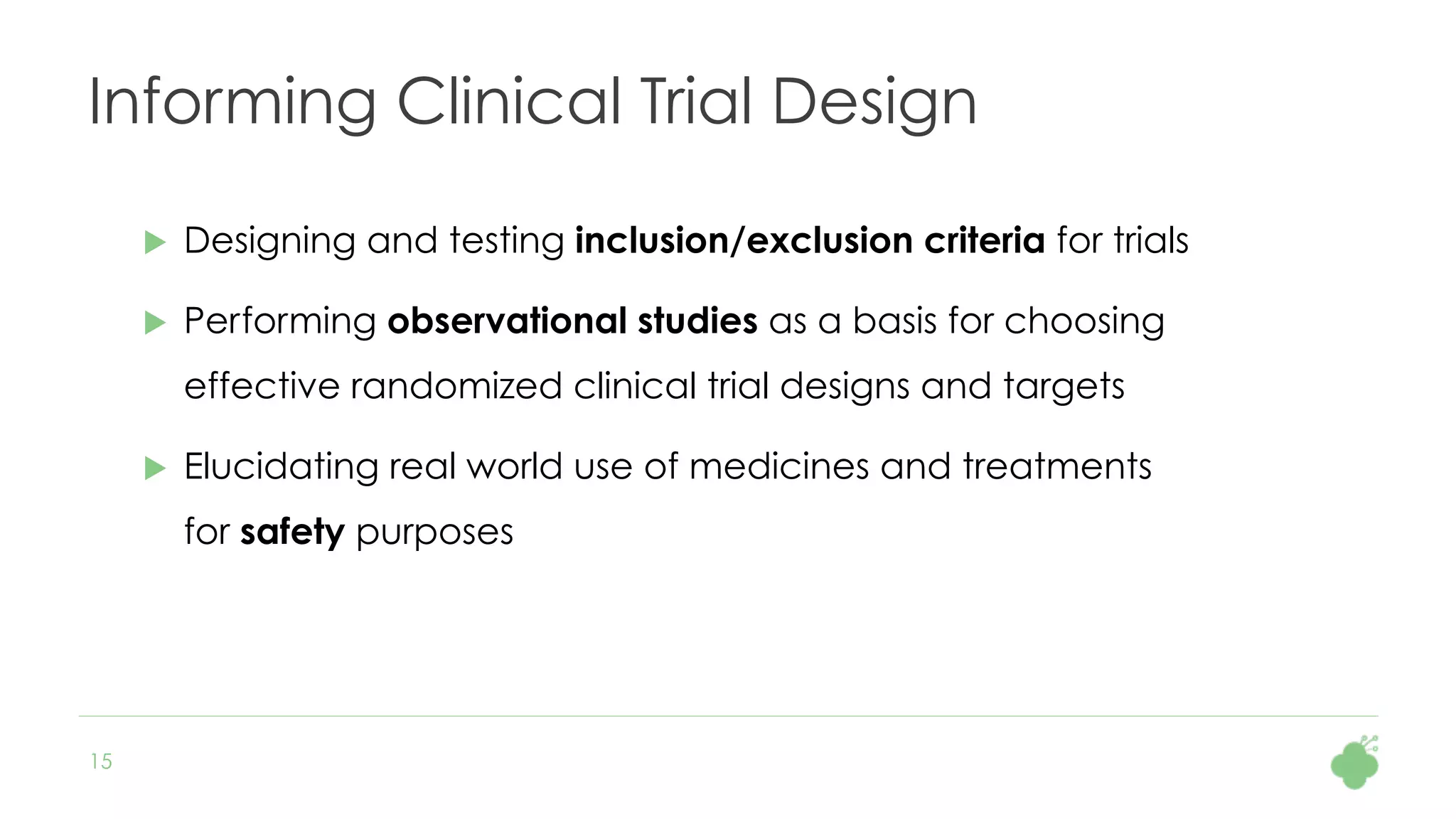 15
Informing Clinical Trial Design
u  Designing and testing inclusion/exclusion criteria for trials
u  Performing observational studies as a basis for choosing
effective randomized clinical trial designs and targets
u  Elucidating real world use of medicines and treatments
for safety purposes
 