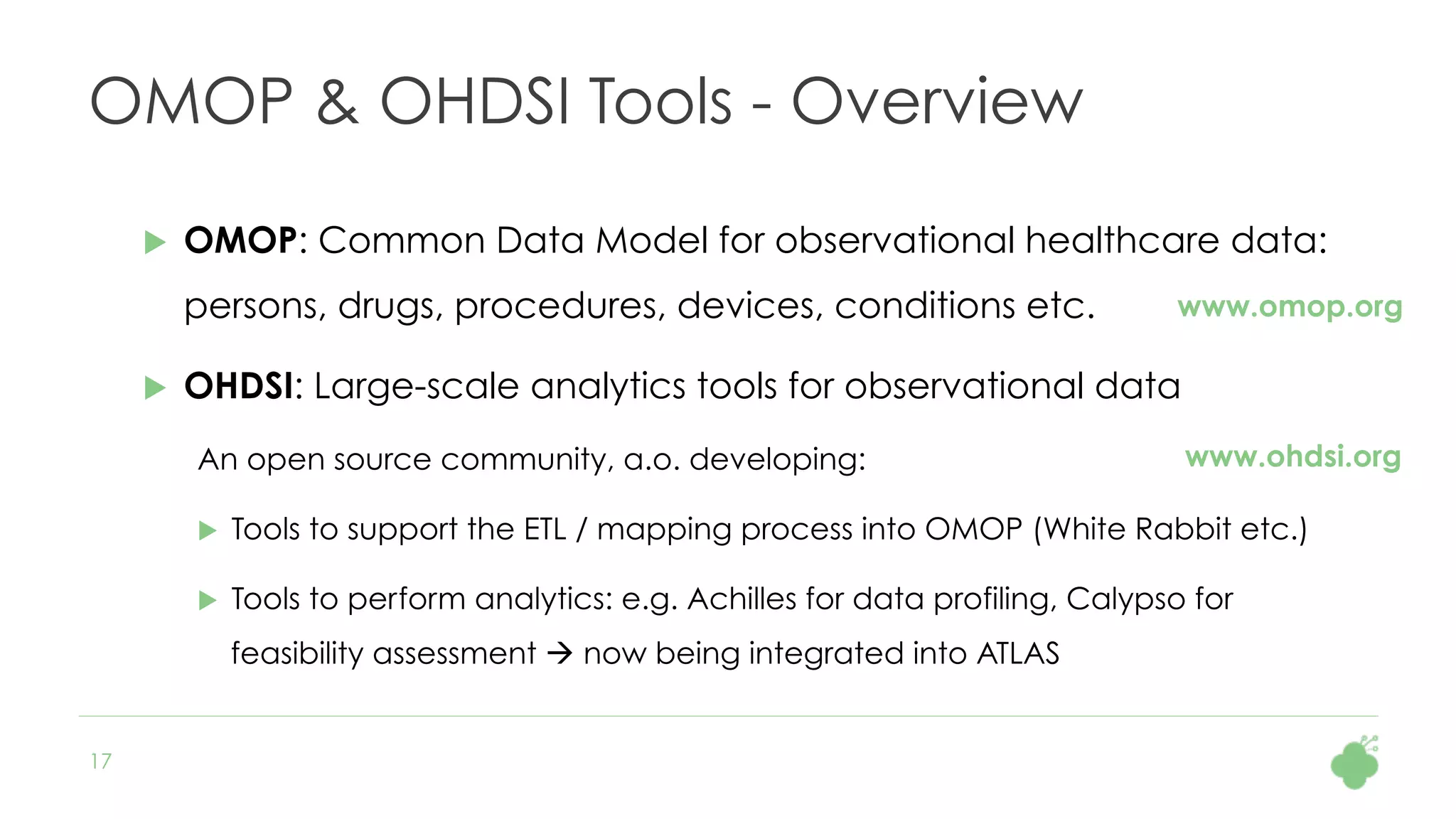 17
OMOP & OHDSI Tools - Overview
u  OMOP: Common Data Model for observational healthcare data:
persons, drugs, procedures, devices, conditions etc.
u  OHDSI: Large-scale analytics tools for observational data
An open source community, a.o. developing:
u  Tools to support the ETL / mapping process into OMOP (White Rabbit etc.)
u  Tools to perform analytics: e.g. Achilles for data profiling, Calypso for
feasibility assessment à now being integrated into ATLAS
www.omop.org
www.ohdsi.org
 